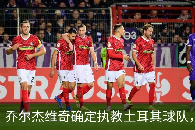 乔尔杰维奇确定执教土耳其球队，在中国男篮下课后 首度拿起教鞭！